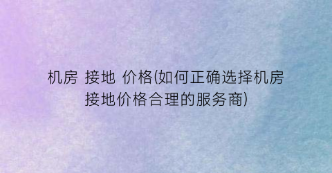机房 接地 价格(如何正确选择机房接地价格合理的服务商)